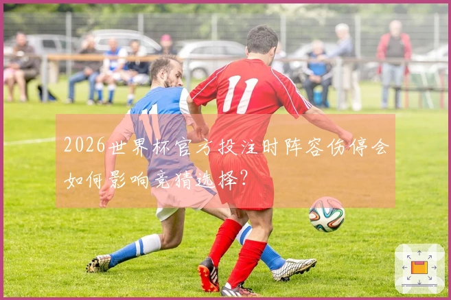 2026世界杯官方投注时阵容伤停会如何影响竞猜选择？